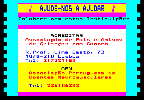 166.2. ♪. AJUDE-NOS A AJUDAR. ♪. Colabore com estas Instituições. ACREDITAR. Associação de Pais e Amigos de Crianças com Cancro. R.Prof. Lima Basto, 73 1070-210 Lisboa Tel:. 217221150. APN. Associação Portuguesa de Doentes Neuromusculares. Tel:. 226106202.