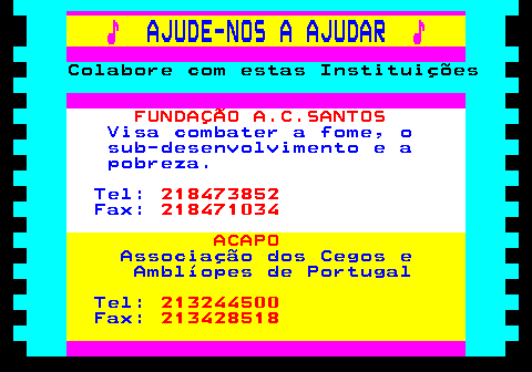 166.6. ♪. AJUDE-NOS A AJUDAR. ♪. Colabore com estas Instituições. FUNDAÇÃO A.C.SANTOS. Visa combater a fome, o sub-desenvolvimento e a pobreza. Tel:. 218473852. Fax:. 218471034. ACAPO. Associação dos Cegos e Amblíopes de Portugal Tel:. 213244500. Fax:. 213428518.