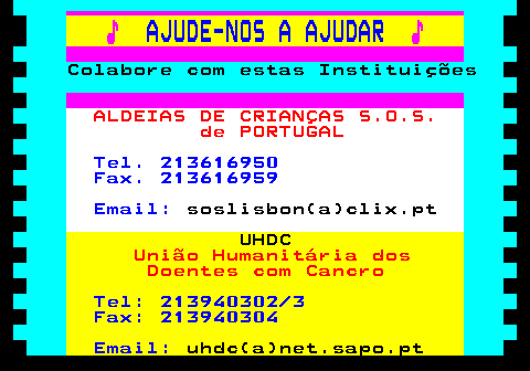 166.10. ♪. AJUDE-NOS A AJUDAR. ♪. Colabore com estas Instituições. ALDEIAS DE CRIANÇAS S.O.S. de PORTUGAL. Tel. 213616950 Fax. 213616959 Email:. soslisbon(a)clix.pt. UHDC. União Humanitária dos Doentes com Cancro. Tel: 213940302 3 Fax: 213940304 Email:. uhdc(a)net.sapo.pt.