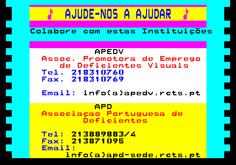 166.11. ♪. AJUDE-NOS A AJUDAR. ♪. Colabore com estas Instituições. APEDV. Assoc. Promotora de Emprego de Deficientes Visuais. Tel. 218310760 Fax. 218310769 Email:. info(a)apedv.rcts.pt. APD. Associaçao Portuguesa de Deficientes. Tel:. 213889883 4. Fax:. 213871095. Email:. info(a)apd-sede.rcts.pt.