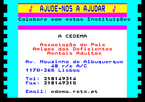 166.13. ♪. AJUDE-NOS A AJUDAR. ♪. Colabore com estas Instituições. A CEDEMA. Associação de Pais Amigos dos Deficientes Mentais Adultos. Av. Mouzinho de Albuquerque 48 r c A C 1170-265 Lisboa Tel:. 218149314. Fax:. 218149315. Email:. edema.rcts.pt.