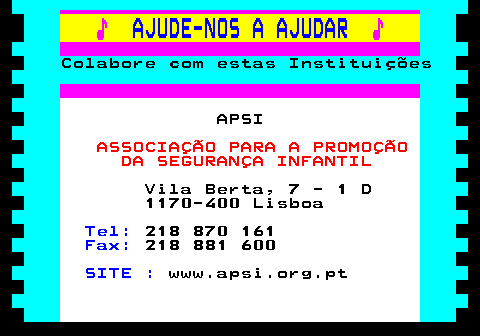 166.17. ♪. AJUDE-NOS A AJUDAR. ♪. Colabore com estas Instituições. APSI. ASSOCIAÇÃO PARA A PROMOÇÃO DA SEGURANÇA INFANTIL. Vila Berta, 7 - 1 D 1170-400 Lisboa. Tel:. 218 870 161. Fax:. 218 881 600. SITE :. www.apsi.org.pt.