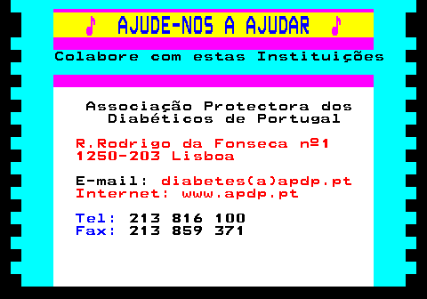 166.19. ♪. AJUDE-NOS A AJUDAR. ♪. Colabore com estas Instituições. Associação Protectora dos Diabéticos de Portugal. R.Rodrigo da Fonseca nº1 1250-203 Lisboa. E-mail:. diabetes(a)apdp.pt Internet: www.apdp.pt. Tel:. 213 816 100. Fax:. 213 859 371.