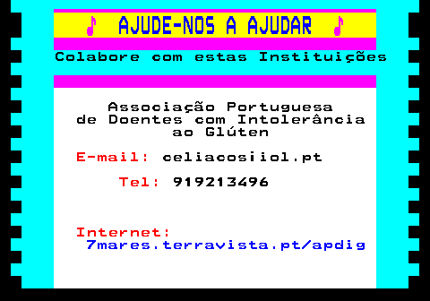 166.22. ♪. AJUDE-NOS A AJUDAR. ♪. Colabore com estas Instituições. Associação Portuguesa de Doentes com Intolerância ao Glúten. E-mail:. celiacos¡iol.pt. Tel:. 919213496. Internet:. 7mares.terravista.pt apdig.