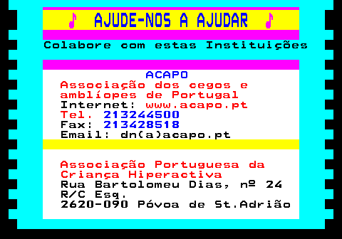 166.29. ♪. AJUDE-NOS A AJUDAR. ♪. Colabore com estas Instituições. ACAPO. Associação dos cegos e amblíopes de Portugal. Internet:. www.acapo.pt Tel. 213244500. Fax:. 213428518. Email: dn(a)acapo.pt. Associação Portuguesa da Criança Hiperactiva. Rua Bartolomeu Dias, nº 24 R C Esq. 2620-090 Póvoa de St.Adrião.