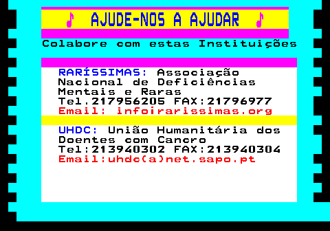 166.30. ♪. AJUDE-NOS A AJUDAR. ♪. Colabore com estas Instituições. RARÍSSIMAS:. Associação Nacional de Deficiências Mentais e Raras Tel.217956205 FAX:21796977. Email: info¡rarissimas.org. UHDC:. União Humanitária dos Doentes com Cancro Tel:213940302 FAX:213940304. Email:uhdc(a)net.sapo.pt.