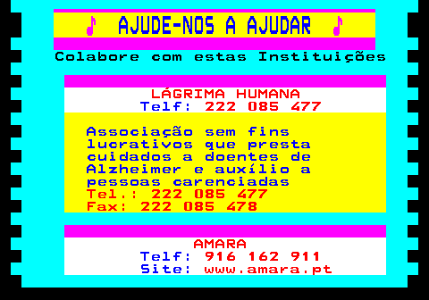 166.31. ♪. AJUDE-NOS A AJUDAR. ♪. Colabore com estas Instituições. LÁGRIMA HUMANA. Telf:. 222 085 477. Associação sem fins lucrativos que presta cuidados a doentes de Alzheimer e auxílio a pessoas carenciadas. Tel.: 222 085 477 Fax: 222 085 478. AMARA. Telf:. 916 162 911. Site:. www.amara.pt.