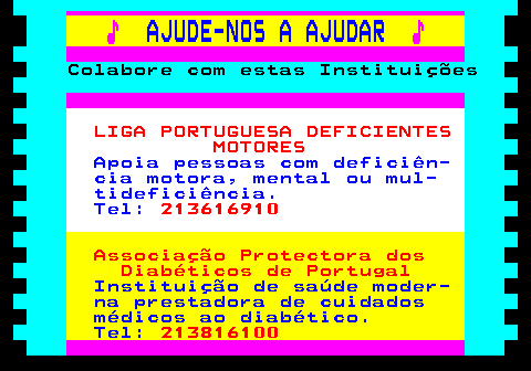 166.32. ♪. AJUDE-NOS A AJUDAR. ♪. Colabore com estas Instituições. LIGA PORTUGUESA DEFICIENTES MOTORES. Apoia pessoas com deficiên- cia motora, mental ou mul- tideficiência. Tel:. 213616910. Associação Protectora dos Diabéticos de Portugal. Instituição de saúde moder- na prestadora de cuidados médicos ao diabético. Tel:. 213816100.