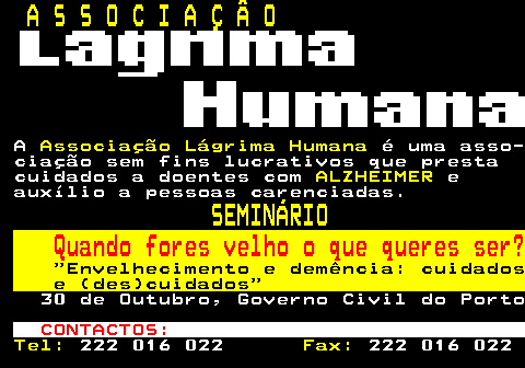 166.34. A S S O C I A Ç Â O. A. Associação Lágrima Humana. é uma asso- ciação sem fins lucrativos que presta cuidados a doentes com. ALZHEIMER. e auxílio a pessoas carenciadas. SEMINÁRIO. Quando fores velho o que queres ser?. Envelhecimento e demência: cuidados e (des)cuidados. 30 de Outubro, Governo Civil do Porto. CONTACTOS:. Tel:. 222 016 022. Fax:. 222 016 022.