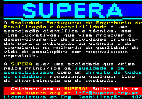 167.1. A. Sociedade Portuguesa de Engenharia de Reabilitação e Acessibilidade. é uma associação científica e técnica, sem fins lucrativos, que visa promover o desenvolvimento de atividades orienta- das para a aplicação da ciência e da técnologia na melhoria da qualidade de vida de populações com necessidades especiais. . A. SUPERA. quer uma sociedade que prime pelos princípios da. igualdade e da acessibilidade. como um. direito de todos os cidadãos,. repudiando qualquer tipo de discriminação ou de exclusão. Colabore com a. SUPERA!. Saiba mais em. www.supera.org.pt. info@supera.org.pt.