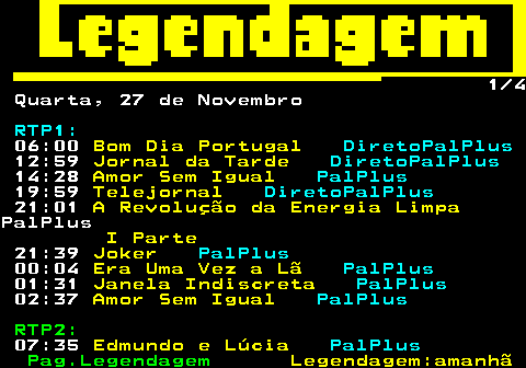 188.1. 1 3 Segunda, 25 de Novembro. RTP1:. 06:00. Bom Dia Portugal. DiretoPalPlus. 12:26. Mesa Portuguesa. com Estrelas.Com Certeza!. PalPlus. 12:59. Jornal da Tarde. DiretoPalPlus. 14:29. Amor Sem Igual. PalPlus. 19:07. O Preço Certo. PalPlus. 19:59. Telejornal. DiretoPalPlus. 21:01. Irreversível. ÚLTIMOPalPlus. 21:55. Joker. PalPlus. 22:55. Traz Pra Frente Especial - 20.Anos RTP Memória 01:01. O Mundo de Irreversível. PalPlus. 01:27. A Essência. PalPlus. 02:45. Amor Sem Igual. PalPlus.