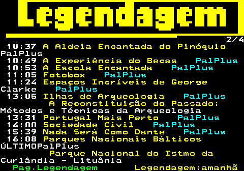 188.2. 2 3. RTP2:. 07:34. Edmundo e Lúcia. PalPlus. 10:37. A Aldeia Encantada do Pinóquio.PalPlus 10:48. A Experiência do Becas. PalPlus. 10:52. A Escola Encantada. PalPlus. 11:09. Fotobox. PalPlus. 11:28. Espaços Incríveis de George.Clarke. PalPlus. 13:25. Portugal Mais Perto. PalPlus. 14:00. Sociedade Civil. PalPlus. Espiritualidade. 15:35. Nada Será Como Dante. PalPlus. 16:01. Vida nas Rochas. PalPlus. 19:08. Academia de Super-Heróis.PalPlus.