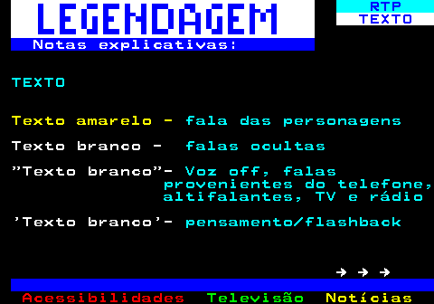 191.2. RTP. TEXTO. Notas explicativas:. TEXTO. Texto amarelo -. fala das personagens. Texto branco -. falas ocultas. Texto branco -. Voz off, falas provenientes do telefone, altifalantes, TV e rádio. Texto branco -. pensamento flashback. → → →.