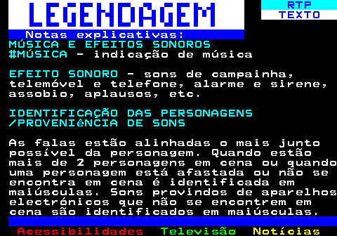 191.4. RTP. TEXTO. Notas explicativas:. MÚSICA E EFEITOS SONOROS #MÚSICA. - indicação de música. EFEITO SONORO. - sons de campainha, telemóvel e telefone, alarme e sirene, assobio, aplausos, etc. IDENTIFICAÇÃO DAS PERSONAGENS PROVENIêNCIA DE SONS. As falas estão alinhadas o mais junto possível da personagem. Quando estão mais de 2 personagens em cena ou quando uma personagem está afastada ou não se encontra em cena é identificada em maiúsculas. Sons provindos de aparelhos electrónicos que não se encontrem em cena são identificados em maiúsculas.