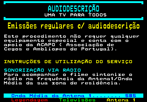 192.2. AUDIODESCRIÇÃO. UMA TV PARA TODOS. Emissões regulares c audiodescrição. Este procedimento não requer qualquer equipamento especial e conta com o apoio da ACAPO ( Associação de Cegos e Amblíopes de Portugal). INSTRUÇÕES DE UTILIZAÇÃO DO SERVIÇO. SONORIZAÇÃO VIA RÁDIO. Para acompanhar o filme sintonize o rádio na frequência da Antena1 Onda Média da sua zona de residência. PN. Onda Média da Antena 1. 585.