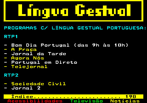 193.1. PROGRAMAS C LÍNGUA GESTUAL PORTUGUESA: RTP1. - Bom Dia Portugal (das 9h às 10h). - A Praça. - Jornal da Tarde. - Agora Nós. - Portugal em Direto. - Telejornal. RTP2. - Sociedade Civil. - Jornal 2. Índice. 190.