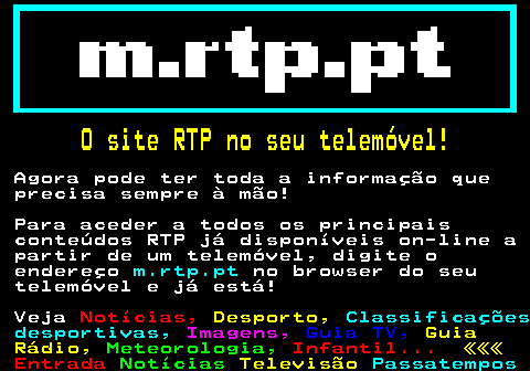 195.1. O site RTP no seu telemóvel!. Agora pode ter toda a informação que precisa sempre à mão! Para aceder a todos os principais conteúdos RTP já disponíveis on-line a partir de um telemóvel, digite o endereço. m.rtp.pt. no browser do seu telemóvel e já está! Veja. Notícias,. Desporto,. Classificações desportivas,. Imagens,. Guia TV,. Guia Rádio,. Meteorologia,. Infantil. «««.