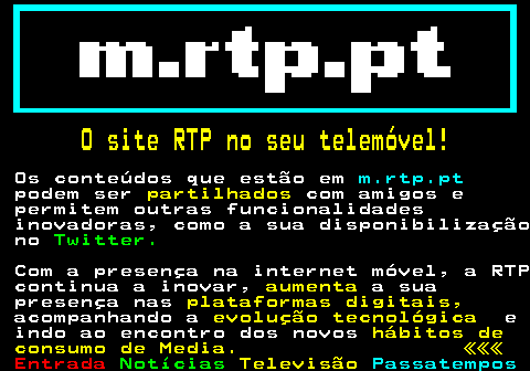 195.2. O site RTP no seu telemóvel!. Os conteúdos que estão em. m.rtp.pt. podem ser. partilhados. com amigos e permitem outras funcionalidades inovadoras, como a sua disponibilização no. Twitter. Com a presença na internet móvel, a RTP continua a inovar,. aumenta. a sua presença nas. plataformas digitais,. acompanhando a. evolução tecnológica. e indo ao encontro dos novos. hábitos de consumo de Media. «««.