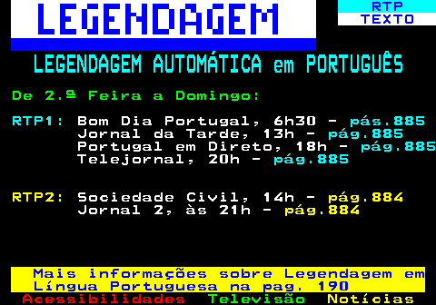 196.1. RTP. TEXTO. LEGENDAGEM AUTOMÁTICA em PORTUGUÊS. De 2.ª Feira a Domingo:. RTP1:. Bom Dia Portugal, 6h30 -. pás.885. Jornal da Tarde, 13h -. pág.885. Portugal em Direto, 18h -. pág.885. Telejornal, 20h -. pág.885. RTP2:. Sociedade Civil, 14h -. pág.884. Jornal 2, às 21h -. pág.884. Mais informações sobre Legendagem em Língua Portuguesa na pag. 190.