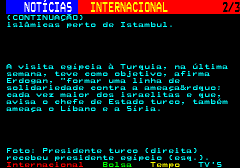 216.2. NOTÍCIAS. INTERNACIONAL. 2 3. (CONTINUAÇÃO) islâmicas perto de Istambul. A visita egípcia à Turquia, na última semana, teve como objetivo, afirma Erdogan, formar uma linha de solidariedade contra a ameaça” cada vez maior dos israelitas e que, avisa o chefe de Estado turco, também ameaça o Líbano e a Síria. Foto: Presidente turco (direita) recebeu presidente egípcio (esq.).