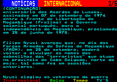 218.2. NOTÍCIAS. INTERNACIONAL. 2 5. (CONTINUAÇÃO) aniversário dos Acordos de Lusaka, assinados em 07 de setembro de 1974 entre a Frente de Libertação de Moçambique (Frelimo) e o Governo colonial português, para a independência de Moçambique, proclamada em 25 de junho de 1975. Filipe Nyusi avançou que, no dia das Forças Armadas de Defesa de Moçambique (FADM), em 25 de setembro, poderá voltar a divulgar os nomes dos cabecilhas dos terroristas que atuam na província de Cabo Delgado, norte do país, tal como fez em ocasiões anteriores. Nyusi elogiou os veteranos da guerra.