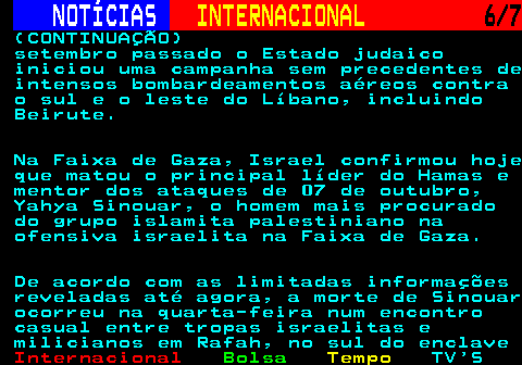 218.6. NOTÍCIAS. INTERNACIONAL. 6 7. (CONTINUAÇÃO) setembro passado o Estado judaico iniciou uma campanha sem precedentes de intensos bombardeamentos aéreos contra o sul e o leste do Líbano, incluindo Beirute. Na Faixa de Gaza, Israel confirmou hoje que matou o principal líder do Hamas e mentor dos ataques de 07 de outubro, Yahya Sinouar, o homem mais procurado do grupo islamita palestiniano na ofensiva israelita na Faixa de Gaza. De acordo com as limitadas informações reveladas até agora, a morte de Sinouar ocorreu na quarta-feira num encontro casual entre tropas israelitas e milicianos em Rafah, no sul do enclave.