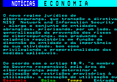 234.3. NOTÍCIAS. E C O N O M I A. sn. O novo regime jurídico de cibersegurança, que transpõe a diretiva NIS2 Network and Information Security , alarga o conjunto de entidades abrangidas, priorizando, por um lado, a generalização da prevenção dos riscos de cibersegurança, mas graduando a exigência regulatória em função da dimensão da entidade e da importância da sua atividade, bem como privilegiando a proporcionalidade das medidas aplicáveis. De acordo com o artigo 18.º, o membro do Governo responsável pela área da cibersegurança pode determinar a aplicação de restrições provisórias à utilização, a cessação de utilização ou.