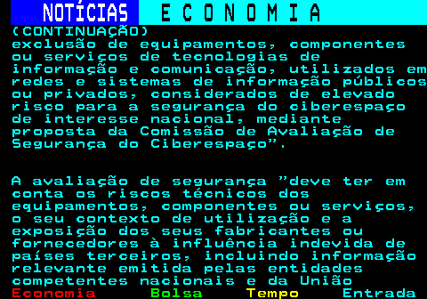 234.4. NOTÍCIAS. E C O N O M I A. sn. (CONTINUAÇÃO) exclusão de equipamentos, componentes ou serviços de tecnologias de informação e comunicação, utilizados em redes e sistemas de informação públicos ou privados, considerados de elevado risco para a segurança do ciberespaço de interesse nacional, mediante proposta da Comissão de Avaliação de Segurança do Ciberespaço . A avaliação de segurança deve ter em conta os riscos técnicos dos equipamentos, componentes ou serviços, o seu contexto de utilização e a exposição dos seus fabricantes ou fornecedores à influência indevida de países terceiros, incluindo informação relevante emitida pelas entidades competentes nacionais e da União.