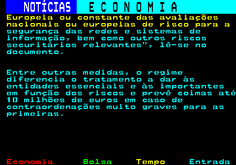 234.5. NOTÍCIAS. E C O N O M I A. sn. Europeia ou constante das avaliações nacionais ou europeias de risco para a. segurança das redes e sistemas de informação, bem como outros riscos securitários relevantes , lê-se no documento. Entre outras medidas, o regime diferencia o tratamento a dar às entidades essenciais e às importantes em função dos riscos e prevê coimas até 10 milhões de euros em caso de contraordenações muito graves para as primeiras.