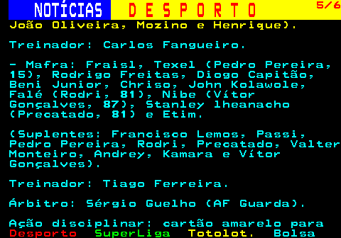 256.5. NOTÍCIAS. D E S P O R T O. 5 6. João Oliveira, Mozino e Henrique). Treinador: Carlos Fangueiro. - Mafra: Fraisl, Texel (Pedro Pereira, 15), Rodrigo Freitas, Diogo Capitão, Beni Junior, Chriso, John Kolawole, Falé (Rodri, 81), Nibe (Vítor Gonçalves, 87), Stanley lheanacho (Precatado, 81) e Etim. (Suplentes: Francisco Lemos, Passi, Pedro Pereira, Rodri, Precatado, Valter Monteiro, Andrey, Kamara e Vítor Gonçalves). Treinador: Tiago Ferreira. Árbitro: Sérgio Guelho (AF Guarda). Ação disciplinar: cartão amarelo para.