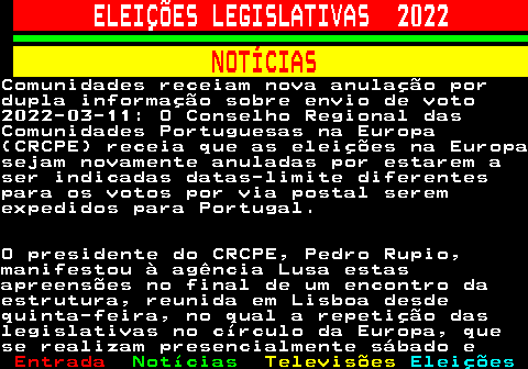 263.1. ELEIÇÕES LEGISLATIVAS 2022. NOTÍCIAS.Comunidades receiam nova anulação pordupla informação sobre envio de voto2022-03-11: O Conselho Regional dasComunidades Portuguesas na Europa(CRCPE) receia que as eleições na Europasejam novamente anuladas por estarem aser indicadas datas-limite diferentespara os votos por via postal seremexpedidos para Portugal.O presidente do CRCPE, Pedro Rupio,manifestou à agência Lusa estasapreensões no final de um encontro daestrutura, reunida em Lisboa desdequinta-feira, no qual a repetição daslegislativas no círculo da Europa, quese realizam presencialmente sábado e.