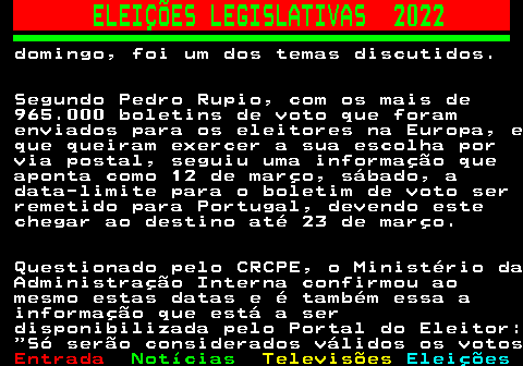 263.2. ELEIÇÕES LEGISLATIVAS 2022. domingo, foi um dos temas discutidos. Segundo Pedro Rupio, com os mais de 965.000 boletins de voto que foram enviados para os eleitores na Europa, e que queiram exercer a sua escolha por via postal, seguiu uma informação que aponta como 12 de março, sábado, a data-limite para o boletim de voto ser remetido para Portugal, devendo este chegar ao destino até 23 de março. Questionado pelo CRCPE, o Ministério da Administração Interna confirmou ao mesmo estas datas e é também essa a informação que está a ser disponibilizada pelo Portal do Eleitor: Só serão considerados válidos os votos.