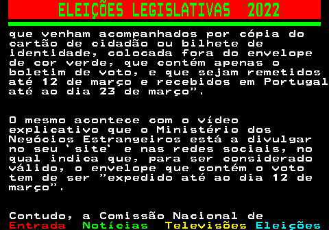 263.3. ELEIÇÕES LEGISLATIVAS 2022. que venham acompanhados por cópia do cartão de cidadão ou bilhete de identidade, colocada fora do envelope de cor verde, que contém apenas o boletim de voto, e que sejam remetidos até 12 de março e recebidos em Portugal até ao dia 23 de março . O mesmo acontece com o vídeo explicativo que o Ministério dos Negócios Estrangeiros está a divulgar no seu `site` e nas redes sociais, no qual indica que, para ser considerado válido, o envelope que contém o voto tem de ser expedido até ao dia 12 de março . Contudo, a Comissão Nacional de.