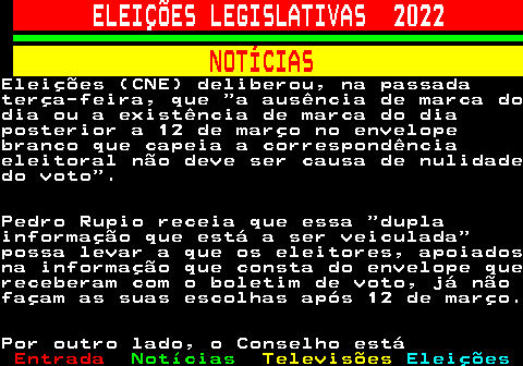 263.4. ELEIÇÕES LEGISLATIVAS 2022. NOTÍCIAS.Eleições (CNE) deliberou, na passadaterça-feira, que a ausência de marca dodia ou a existência de marca do diaposterior a 12 de março no envelopebranco que capeia a correspondênciaeleitoral não deve ser causa de nulidadedo voto .Pedro Rupio receia que essa duplainformação que está a ser veiculada possa levar a que os eleitores, apoiadosna informação que consta do envelope quereceberam com o boletim de voto, já nãofaçam as suas escolhas após 12 de março.Por outro lado, o Conselho está.