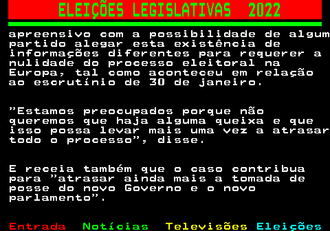 263.5. ELEIÇÕES LEGISLATIVAS 2022. apreensivo com a possibilidade de algum partido alegar esta existência de informações diferentes para requerer a nulidade do processo eleitoral na Europa, tal como aconteceu em relação ao escrutínio de 30 de janeiro. Estamos preocupados porque não queremos que haja alguma queixa e que isso possa levar mais uma vez a atrasar todo o processo , disse. E receia também que o caso contribua para atrasar ainda mais a tomada de posse do novo Governo e o novo parlamento .