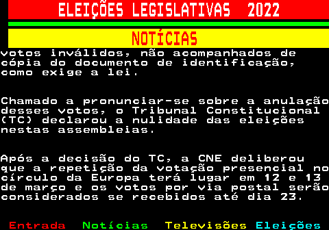 263.7. ELEIÇÕES LEGISLATIVAS 2022. NOTÍCIAS.votos inválidos, não acompanhados decópia do documento de identificação,como exige a lei.Chamado a pronunciar-se sobre a anulaçãodesses votos, o Tribunal Constitucional(TC) declarou a nulidade das eleiçõesnestas assembleias.Após a decisão do TC, a CNE deliberouque a repetição da votação presencial nocírculo da Europa terá lugar em 12 e 13de março e os votos por via postal serãoconsiderados se recebidos até dia 23.