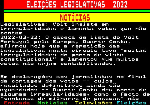 264.1. ELEIÇÕES LEGISLATIVAS 2022. NOTÍCIAS.Legislativas: Volt insiste emirregularidades e lamenta votos que nãocontam2022-03-23: O cabeça de lista do VoltPortugal pela Europa, Duarte Costa,afirmou hoje que a repetição daslegislativas neste círculo teve muitasirregularidades do ponto de vistaconstitucional e lamentou que muitosvotos não sejam contabilizados.Em declarações aos jornalistas no finalda contagem dos votos -- cujosresultados definitivos ainda sãoaguardados -- Duarte Costa deu conta dealgumas irregularidades, como o facto de centenas de milhares de pessoas não.