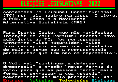 264.3. ELEIÇÕES LEGISLATIVAS 2022. contestada no Tribunal Constitucional (TC) por mais quatro partidos: O Livre, o PAN, o Chega e o Movimento Alternativa Socialista (MAS). Para Duarte Costa, que não manifestou intenção do Volt Portugal encetar nova ação junto do TC, os portugueses sentem-se muito esquecidos, muito frustrados, por se sentirem afastados do país e acham que a representação parlamentar que têm não os representa . O Volt vai continuar a defender a democracia e propõe novas formas de voto, para que as pessoas tenham mais forma de expressar a sua votação , nomeadamente por meio presencial, por.