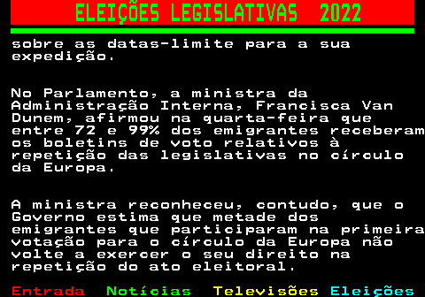 266.3. ELEIÇÕES LEGISLATIVAS 2022. sobre as datas-limite para a sua expedição. No Parlamento, a ministra da Administração Interna, Francisca Van Dunem, afirmou na quarta-feira que entre 72 e 99% dos emigrantes receberam os boletins de voto relativos à repetição das legislativas no círculo da Europa. A ministra reconheceu, contudo, que o Governo estima que metade dos emigrantes que participaram na primeira votação para o círculo da Europa não volte a exercer o seu direito na repetição do ato eleitoral.