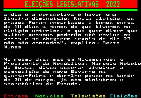 266.5. ELEIÇÕES LEGISLATIVAS 2022. a dia e a perspetiva é haver uma ligeira diminuição. Nesta eleição, os prazos foram encurtados e temos cerca de 10 dias a menos do que tivemos na eleição anterior, o que quer dizer que muitas pessoas poderão até enviar os votos e se chegarem depois de dia 23 não são contados , explicou Berta Nunes. No mesmo dia, mas em Moçambique, o Presidente da República, Marcelo Rebelo de Sousa, disse esperar divulgar a composição do novo Governo na quarta-feira e dar-lhe posse na tarde de 30 de março, já com ministros e secretários de Estado.