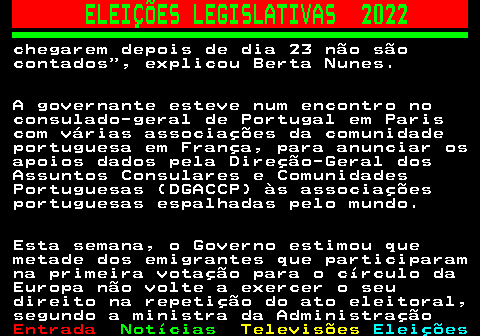 267.2. ELEIÇÕES LEGISLATIVAS 2022. chegarem depois de dia 23 não são contados , explicou Berta Nunes. A governante esteve num encontro no consulado-geral de Portugal em Paris com várias associações da comunidade portuguesa em França, para anunciar os apoios dados pela Direção-Geral dos Assuntos Consulares e Comunidades Portuguesas (DGACCP) às associações portuguesas espalhadas pelo mundo. Esta semana, o Governo estimou que metade dos emigrantes que participaram na primeira votação para o círculo da Europa não volte a exercer o seu direito na repetição do ato eleitoral, segundo a ministra da Administração.