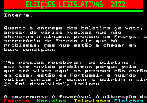 267.3. ELEIÇÕES LEGISLATIVAS 2022. Interna. Quanto à entrega dos boletins de voto, apesar de várias queixas que não chegaram a algumas pessoas em França, a secretária de Estado diz que há problemas, mas que estão a chegar em boas condições. As pessoas receberam os boletins , mas tem havido problemas porque pelo que até vimos aqui as pessoas não estão em casa, estão em Portugal, e quando voltam tentam ir buscar o boletim e ele já foi devolvido , indicou. A governante é favorável à alteração da.