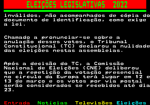 267.5. ELEIÇÕES LEGISLATIVAS 2022. inválidos, não acompanhados de cópia do documento de identificação, como exige a lei. Chamado a pronunciar-se sobre a anulação desses votos, o Tribunal Constitucional (TC) declarou a nulidade das eleições nestas assembleias. Após a decisão do TC, a Comissão Nacional de Eleições (CNE) deliberou que a repetição da votação presencial no círculo da Europa terá lugar em 12 e 13 de março e os votos por via postal serão considerados se recebidos até dia 23.