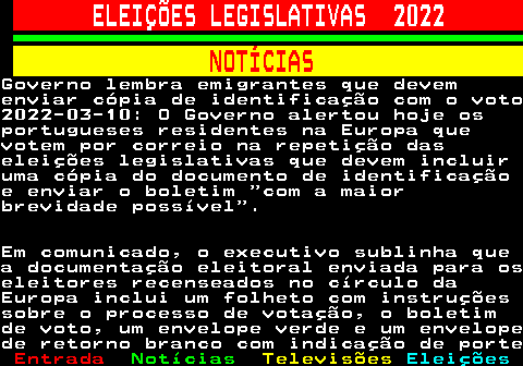 268.1. ELEIÇÕES LEGISLATIVAS 2022. NOTÍCIAS.Governo lembra emigrantes que devemenviar cópia de identificação com o voto2022-03-10: O Governo alertou hoje osportugueses residentes na Europa quevotem por correio na repetição daseleições legislativas que devem incluiruma cópia do documento de identificaçãoe enviar o boletim com a maiorbrevidade possível .Em comunicado, o executivo sublinha quea documentação eleitoral enviada para oseleitores recenseados no círculo daEuropa inclui um folheto com instruçõessobre o processo de votação, o boletimde voto, um envelope verde e um envelopede retorno branco com indicação de porte.