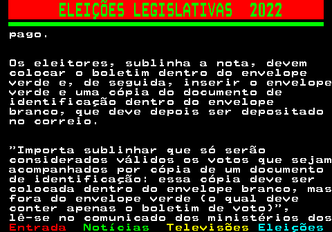 268.2. ELEIÇÕES LEGISLATIVAS 2022. pago. Os eleitores, sublinha a nota, devem colocar o boletim dentro do envelope verde e, de seguida, inserir o envelope verde e uma cópia do documento de identificação dentro do envelope branco, que deve depois ser depositado no correio. Importa sublinhar que só serão considerados válidos os votos que sejam acompanhados por cópia de um documento de identificação: essa cópia deve ser colocada dentro do envelope branco, mas fora do envelope verde (o qual deve conter apenas o boletim de voto) , lê-se no comunicado dos ministérios dos.