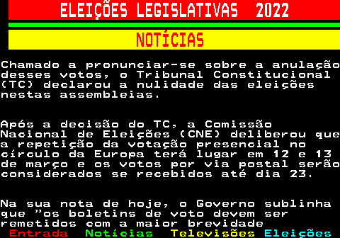 268.4. ELEIÇÕES LEGISLATIVAS 2022. NOTÍCIAS.Chamado a pronunciar-se sobre a anulaçãodesses votos, o Tribunal Constitucional(TC) declarou a nulidade das eleiçõesnestas assembleias.Após a decisão do TC, a ComissãoNacional de Eleições (CNE) deliberou quea repetição da votação presencial nocírculo da Europa terá lugar em 12 e 13de março e os votos por via postal serãoconsiderados se recebidos até dia 23.Na sua nota de hoje, o Governo sublinhaque os boletins de voto devem serremetidos com a maior brevidade.