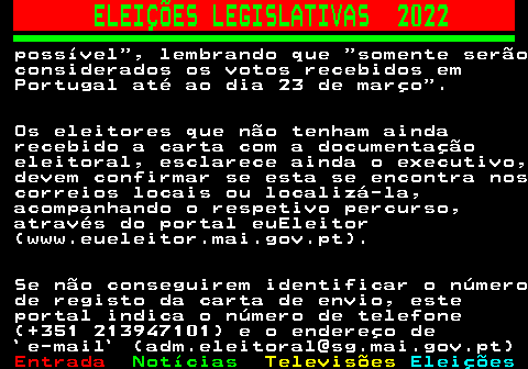 268.5. ELEIÇÕES LEGISLATIVAS 2022. possível , lembrando que somente serão considerados os votos recebidos em Portugal até ao dia 23 de março . Os eleitores que não tenham ainda recebido a carta com a documentação eleitoral, esclarece ainda o executivo, devem confirmar se esta se encontra nos correios locais ou localizá-la, acompanhando o respetivo percurso, através do portal euEleitor (www.eueleitor.mai.gov.pt). Se não conseguirem identificar o número de registo da carta de envio, este portal indica o número de telefone (+351 213947101) e o endereço de `e-mail` (adm.eleitoral@sg.mai.gov.pt).