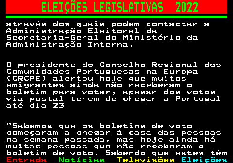 268.6. ELEIÇÕES LEGISLATIVAS 2022. através dos quais podem contactar a Administração Eleitoral da Secretaria-Geral do Ministério da Administração Interna. O presidente do Conselho Regional das Comunidades Portuguesas na Europa (CRCPE) alertou hoje que muitos emigrantes ainda não receberam o boletim para votar, apesar dos votos via postal terem de chegar a Portugal até dia 23. Sabemos que os boletins de voto começaram a chegar à casa das pessoas na semana passada, mas hoje ainda há muitas pessoas que não receberam o boletim de voto. Sabendo que estes têm.