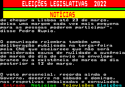 268.7. ELEIÇÕES LEGISLATIVAS 2022. NOTÍCIAS.de chegar a Lisboa até 23 de março,deixa uma margem cada vez mais pequenapara as pessoas poderem participar ,disse Pedro Rupio.O comunicado relembra também umadeliberação publicada na terça-feirapela CNE que esclarece que não seráconsiderada causa de nulidade a ausênciade marca do dia de envio no envelopebranco ou a existência de marca do diaposterior a 12 de março.O voto presencial, recorda ainda oGoverno, decorre no sábado e domingo,nas respetivas embaixadas e consulados.