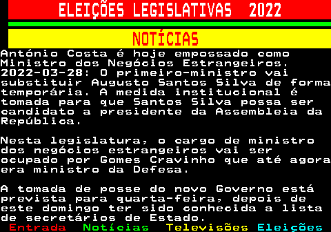 269.1. ELEIÇÕES LEGISLATIVAS 2022. NOTÍCIAS.António Costa é hoje empossado comoMinistro dos Negócios Estrangeiros.2022-03-28: O primeiro-ministro vaisubstituir Augusto Santos Silva de formatemporária. A medida institucional étomada para que Santos Silva possa sercandidato a presidente da Assembleia daRepública.Nesta legislatura, o cargo de ministrodos negócios estrangeiros vai serocupado por Gomes Cravinho que até agoraera ministro da Defesa.A tomada de posse do novo Governo estáprevista para quarta-feira, depois deeste domingo ter sido conhecida a listade secretários de Estado.